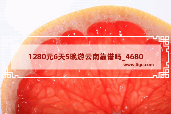 1280元6天5晚游云南靠谱吗_4680云南双人游是真的吗