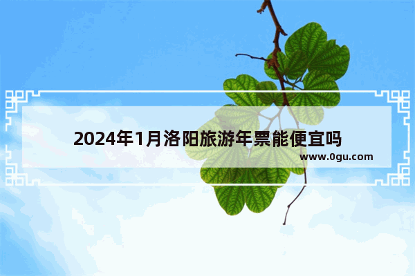 2024年1月洛阳旅游年票能便宜吗