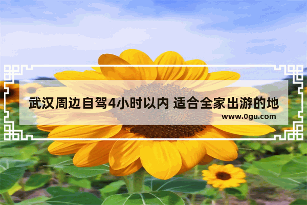 武汉周边自驾4小时以内 适合全家出游的地方有哪些？具体线路怎么规划