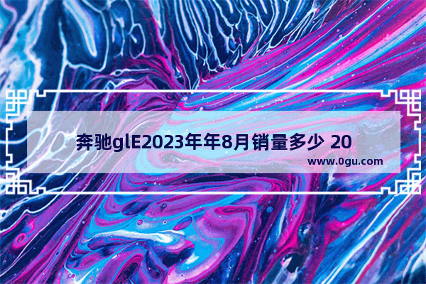 奔驰glE2023年年8月销量多少 20235月奔驰汽车销量