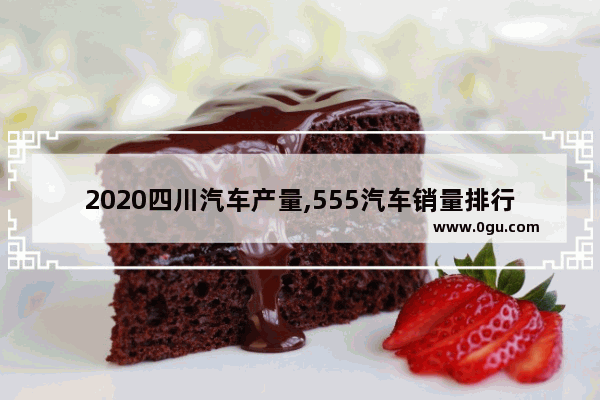 2020四川汽车产量,555汽车销量排行榜