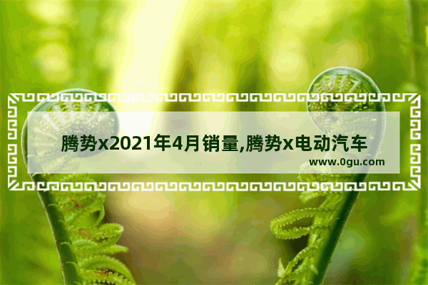 腾势x2021年4月销量,腾势x电动汽车销量