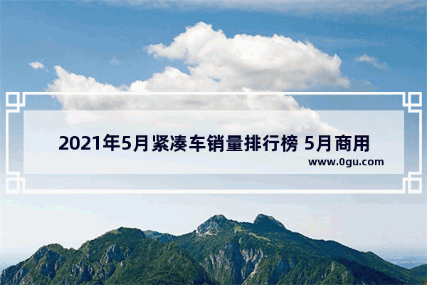 2021年5月紧凑车销量排行榜 5月商用汽车销量榜最新