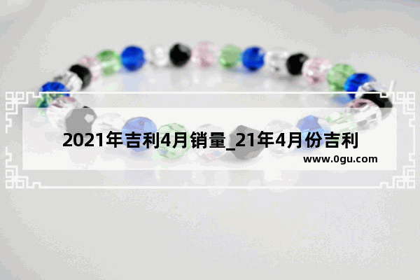 2021年吉利4月销量_21年4月份吉利汽车分车型销量 排行