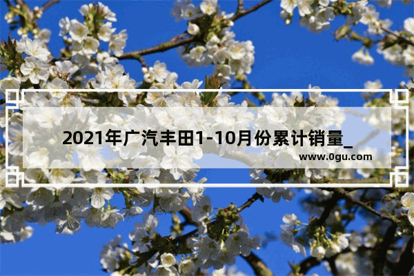 2021年广汽丰田1-10月份累计销量_2021年1-11月广汽和一汽丰田销量