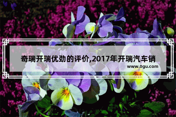 奇瑞开瑞优劲的评价,2017年开瑞汽车销量