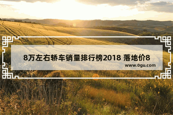 8万左右轿车销量排行榜2018 落地价8万以内汽车销量