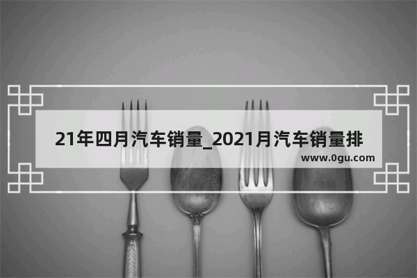 21年四月汽车销量_2021月汽车销量排行榜