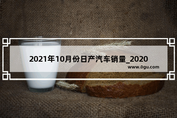 2021年10月份日产汽车销量_2020年12月日产汽车销量排行