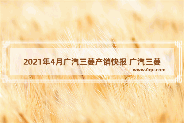 2021年4月广汽三菱产销快报 广汽三菱汽车销量4月