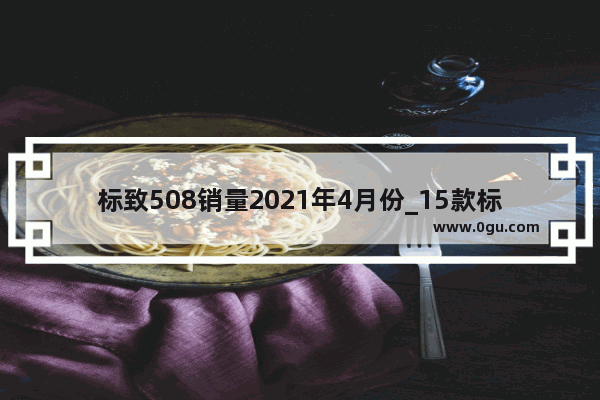 标致508销量2021年4月份_15款标致508为什么不建议买