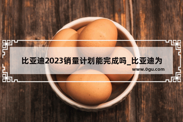 比亚迪2023销量计划能完成吗_比亚迪为何销量大涨