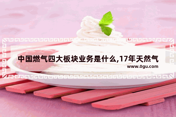 中国燃气四大板块业务是什么,17年天然气汽车销量