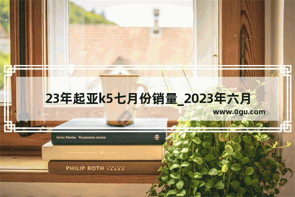 23年起亚k5七月份销量_2023年六月轿车销量完整版