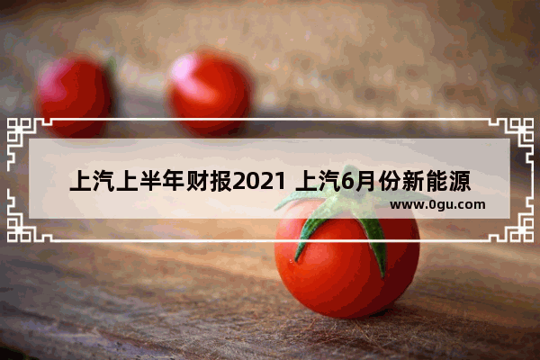 上汽上半年财报2021 上汽6月份新能源汽车销量