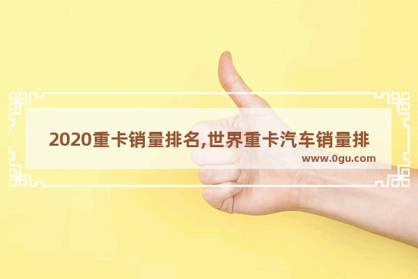 2020重卡销量排名,世界重卡汽车销量排行榜前十名