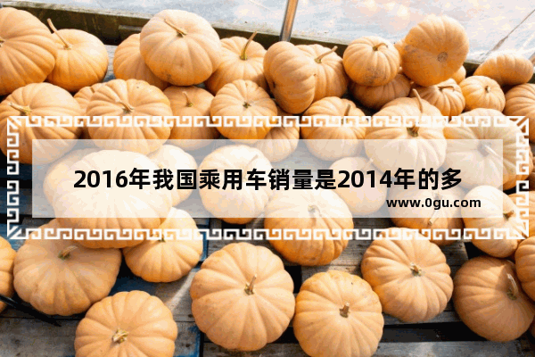 2016年我国乘用车销量是2014年的多少倍_2016乘龙汽车销量