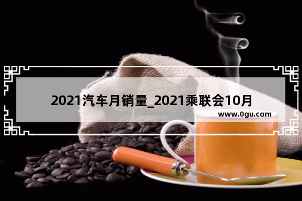 2021汽车月销量_2021乘联会10月汽车销量排行榜