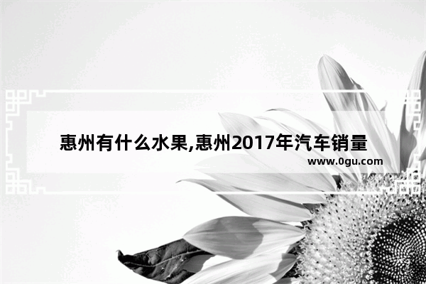 惠州有什么水果,惠州2017年汽车销量