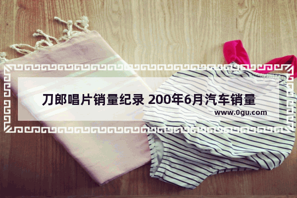 刀郎唱片销量纪录 200年6月汽车销量