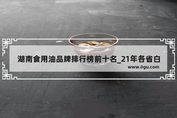 湖南食用油品牌排行榜前十名_21年各省白酒销量排行