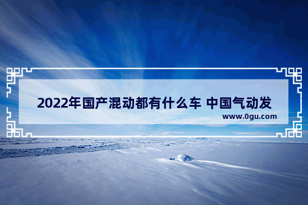 2022年国产混动都有什么车 中国气动发动机汽车销量