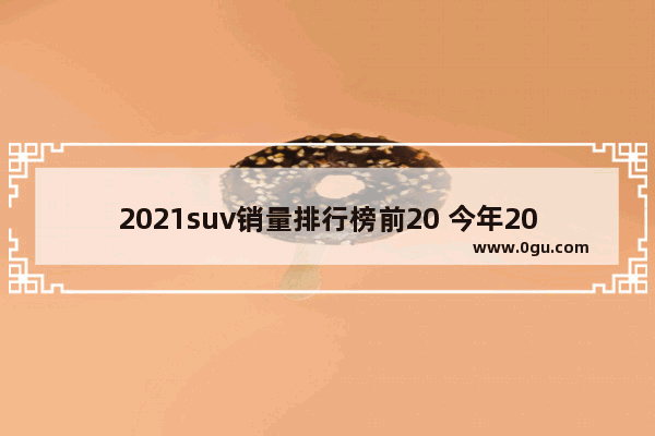 2021suv销量排行榜前20 今年20万suv汽车销量排行