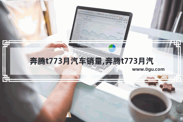 奔腾t773月汽车销量,奔腾t773月汽车销量