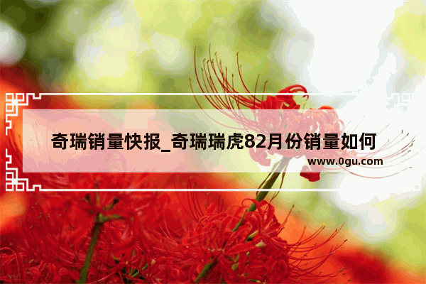 奇瑞销量快报_奇瑞瑞虎82月份销量如何