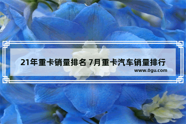 21年重卡销量排名 7月重卡汽车销量排行榜