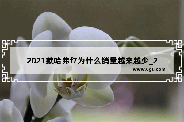 2021款哈弗f7为什么销量越来越少_2021年长城汽车9月份销量