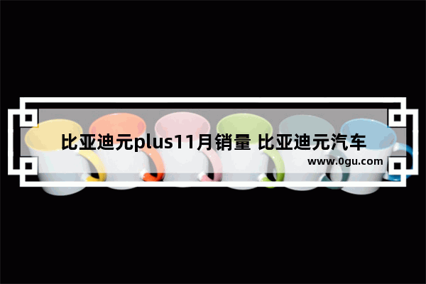 比亚迪元plus11月销量 比亚迪元汽车销量排行第几