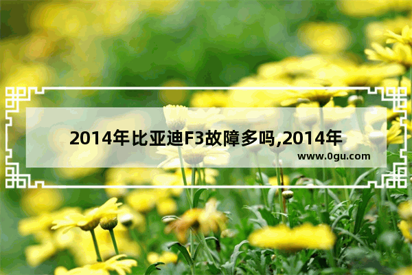 2014年比亚迪F3故障多吗,2014年汽车销量比亚迪