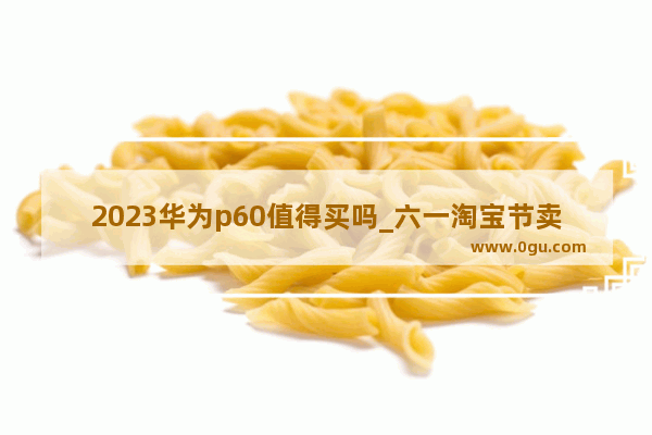 2023华为p60值得买吗_六一淘宝节卖什么好