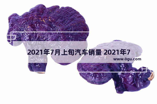 2021年7月上旬汽车销量 2021年7月底汽车销量