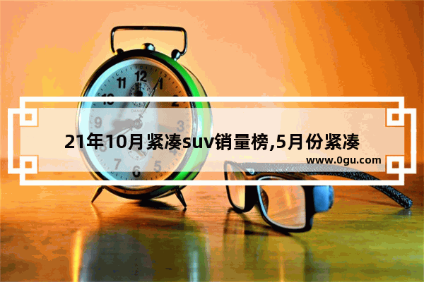 21年10月紧凑suv销量榜,5月份紧凑型suv汽车销量排名