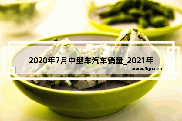 2020年7月中型车汽车销量_2021年七月份汽车销售情况