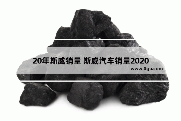 20年斯威销量 斯威汽车销量2020