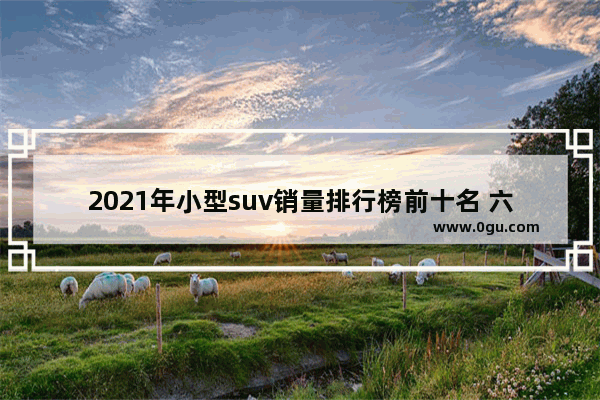 2021年小型suv销量排行榜前十名 六月份小型suv汽车销量排行榜