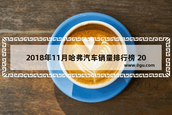 2018年11月哈弗汽车销量排行榜 2019年11月汽车销量排行榜suv