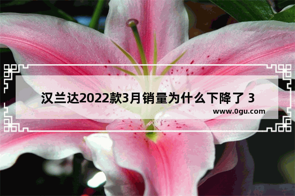 汉兰达2022款3月销量为什么下降了 3月汽车销量下滑多少辆