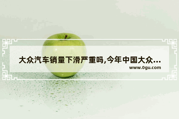 大众汽车销量下滑严重吗,今年中国大众汽车销量