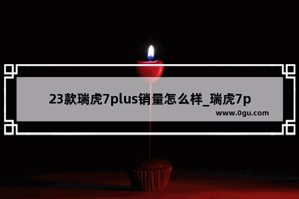 23款瑞虎7plus销量怎么样_瑞虎7plus销量趋势