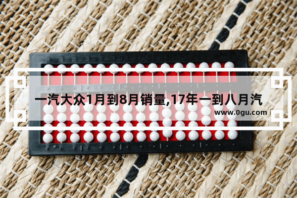 一汽大众1月到8月销量,17年一到八月汽车销量