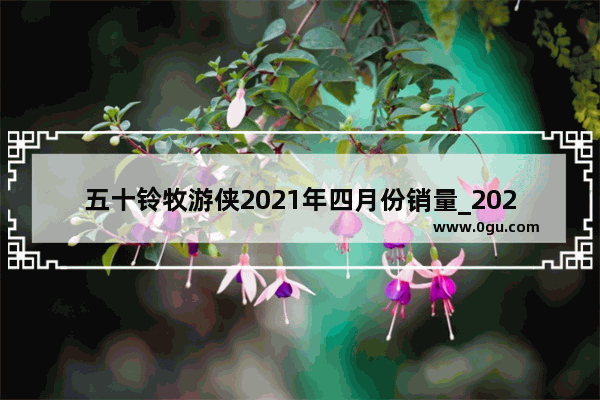 五十铃牧游侠2021年四月份销量_2021年四月份豪华suv销量排名