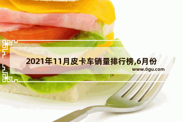 2021年11月皮卡车销量排行榜,6月份皮卡汽车销量榜