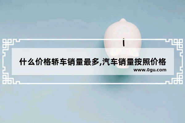 什么价格轿车销量最多,汽车销量按照价格