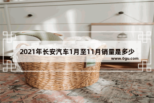 2021年长安汽车1月至11月销量是多少 长安一季度汽车销量