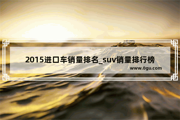 2015进口车销量排名_suv销量排行榜前十口碑最好进口车