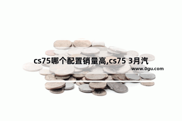 cs75哪个配置销量高,cs75 3月汽车销量